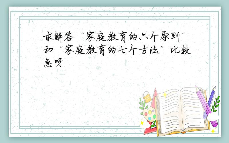 求解答“家庭教育的六个原则”和“家庭教育的七个方法”比较急呀