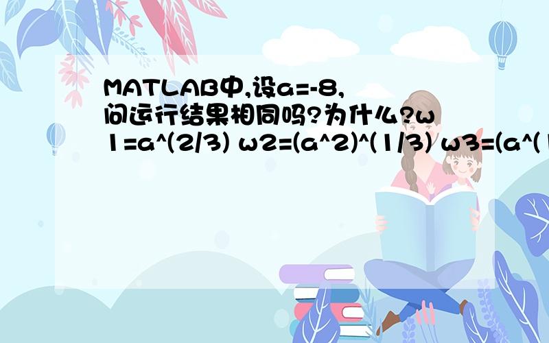 MATLAB中,设a=-8,问运行结果相同吗?为什么?w1=a^(2/3) w2=(a^2)^(1/3) w3=(a^(1/3))^2