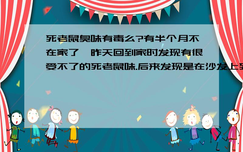 死老鼠臭味有毒么?有半个月不在家了,昨天回到家时发现有很受不了的死老鼠味.后来发现是在沙发上死了只老鼠,还有蠕虫了.真恶心!我打扫了三个小时.可是晚上回去的时候还是会闻到.于是