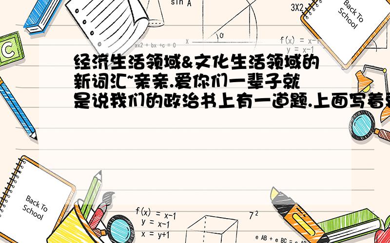 经济生活领域&文化生活领域的新词汇~亲亲.爱你们一辈子就是说我们的政治书上有一道题.上面写着要求写出政治生活领域\经济生活领域和文化生活领域的新词汇.我真的很急用.爱死你们了...