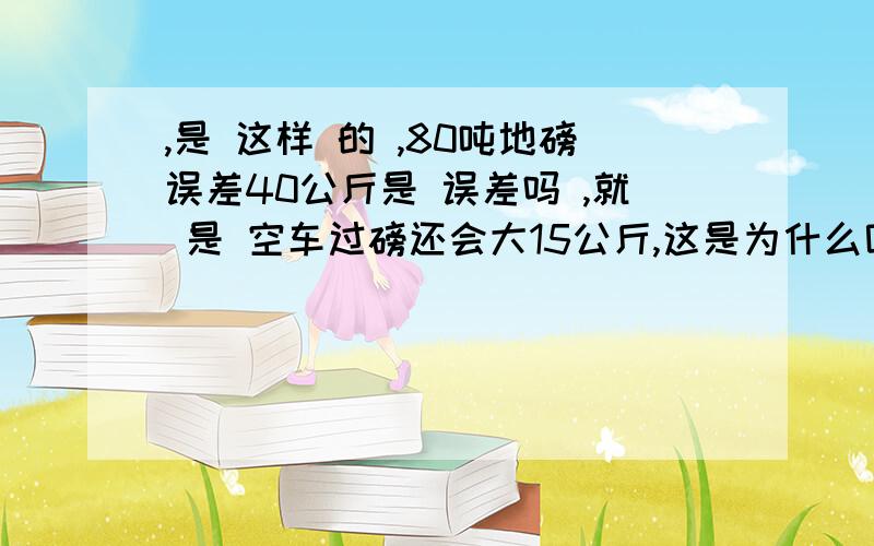 ,是 这样 的 ,80吨地磅误差40公斤是 误差吗 ,就 是 空车过磅还会大15公斤,这是为什么呢货物过磅少40公斤,空车过磅大15公斤就 是说有车货过磅后少了 40公斤,但是卸货后空车过磅确大了 15公斤