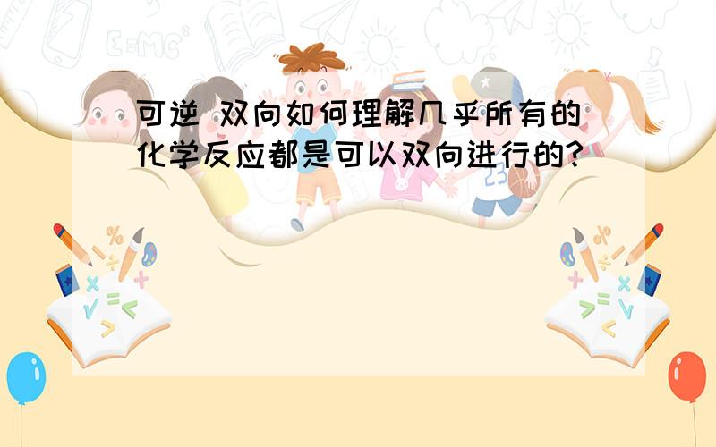 可逆 双向如何理解几乎所有的化学反应都是可以双向进行的?