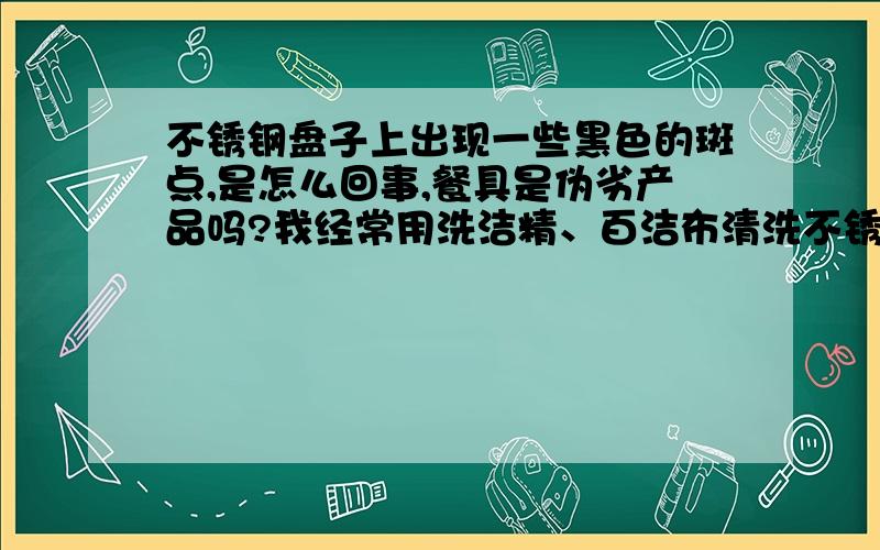 不锈钢盘子上出现一些黑色的斑点,是怎么回事,餐具是伪劣产品吗?我经常用洗洁精、百洁布清洗不锈钢盘子.最近发现盘子表面有些黑点,看上去就像电镀的东西破了电镀膜一样.有没有哪位大