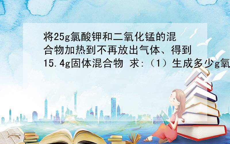 将25g氯酸钾和二氧化锰的混合物加热到不再放出气体、得到15.4g固体混合物 求:（1）生成多少g氧气?（2）有多少克氯酸钾分解 （3）15.4g物质中含那些物质 ,各多少克?