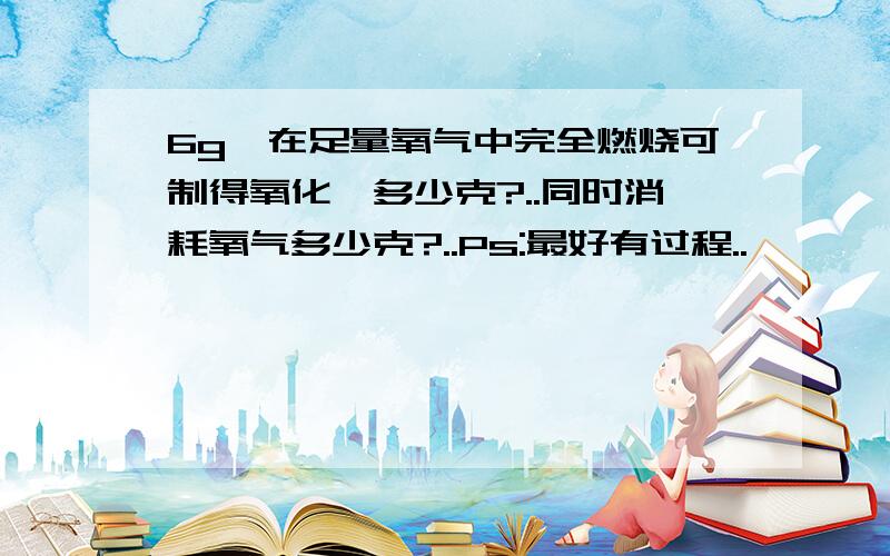 6g镁在足量氧气中完全燃烧可制得氧化镁多少克?..同时消耗氧气多少克?..Ps:最好有过程..