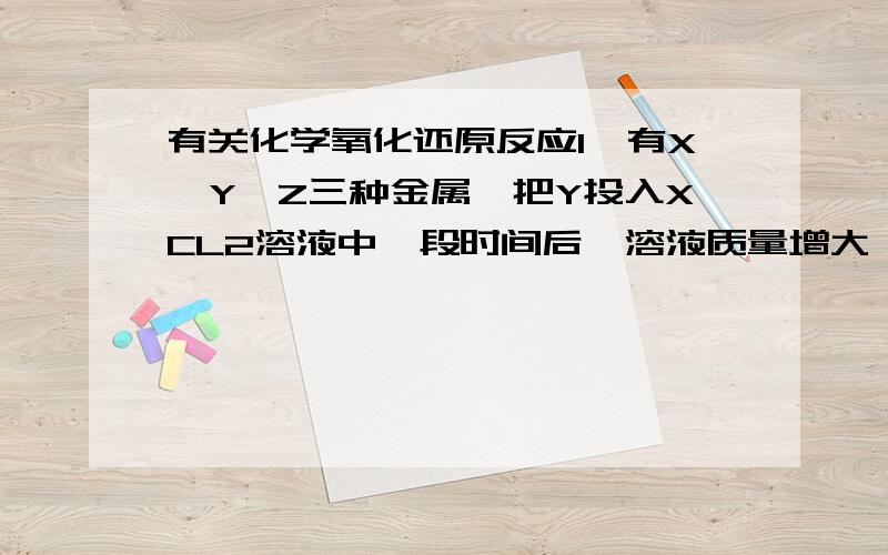 有关化学氧化还原反应1、有X、Y、Z三种金属,把Y投入XCL2溶液中一段时间后,溶液质量增大,把Z投入YSO4溶液中一段时间后,溶液的质量减小,则着三种金属的还原性由强到弱的顺序,正确的是?为什