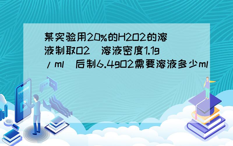 某实验用20%的H2O2的溶液制取O2(溶液密度1.1g/ml)后制6.4gO2需要溶液多少ml