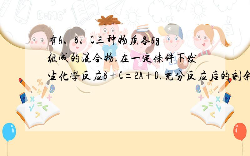有A、B、C三种物质各5g 组成的混合物,在一定条件下发生化学反应B+C=2A+D.充分反应后的剩余物质中含有6gA、5gD和若干克B,则参加反应的B、C的质量比为 【注意看题】
