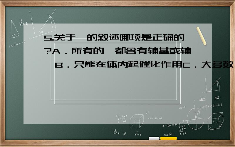 5.关于酶的叙述哪项是正确的?A．所有的酶都含有辅基或辅酶B．只能在体内起催化作用C．大多数酶的化学本质是蛋白质D．能改变化学反应的平衡点加速反应的进行6.酶原所以没有活性是因为