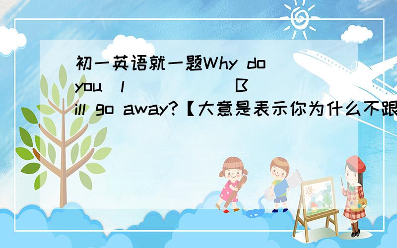 初一英语就一题Why do you  l_____  Bill go away?【大意是表示你为什么不跟Bill一起走呢】