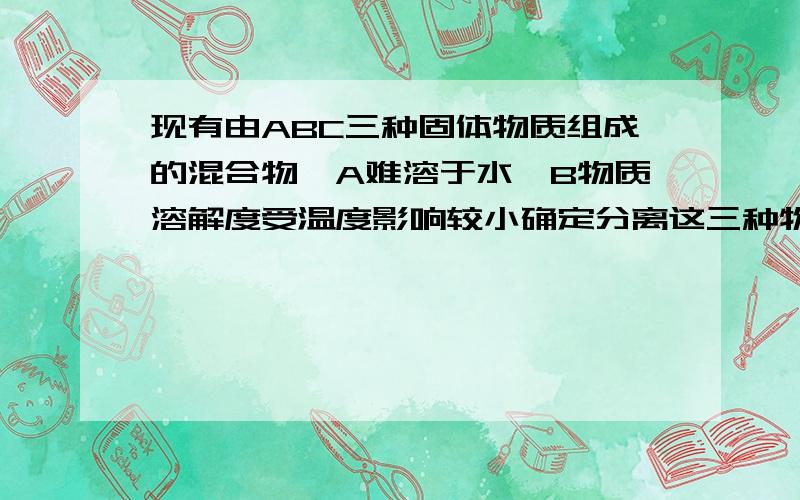 现有由ABC三种固体物质组成的混合物,A难溶于水,B物质溶解度受温度影响较小确定分离这三种物质的步骤