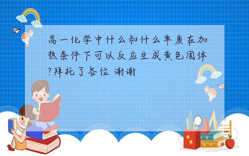 高一化学中什么和什么单质在加热条件下可以反应生成黄色固体?拜托了各位 谢谢