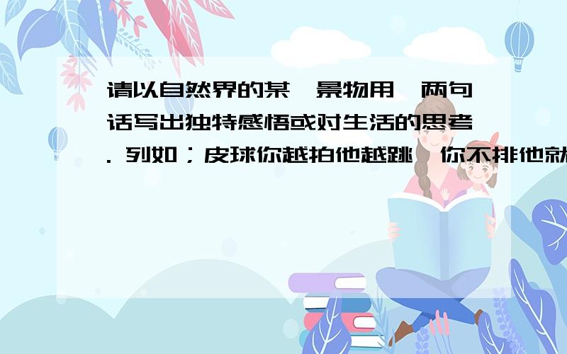 请以自然界的某一景物用一两句话写出独特感悟或对生活的思考. 列如；皮球你越拍他越跳,你不排他就不跳了