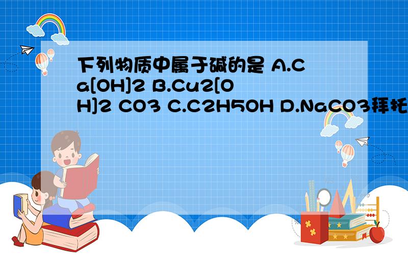 下列物质中属于碱的是 A.Ca[OH]2 B.Cu2[OH]2 CO3 C.C2H5OH D.NaCO3拜托各位了 3Q详细