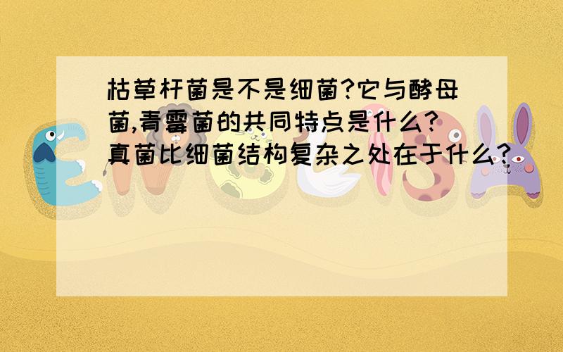 枯草杆菌是不是细菌?它与酵母菌,青霉菌的共同特点是什么?真菌比细菌结构复杂之处在于什么?