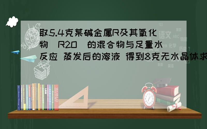 取5.4克某碱金属R及其氧化物（R2O）的混合物与足量水反应 蒸发后的溶液 得到8克无水晶体求R及其氧化物的质