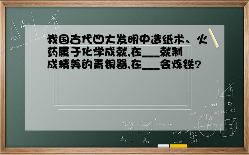 我国古代四大发明中造纸术、火药属于化学成就,在___就制成精美的青铜器,在___会炼铁?