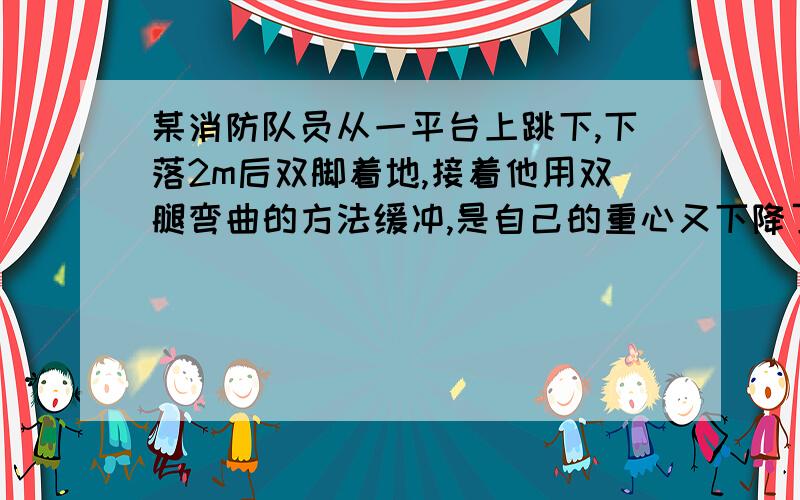 某消防队员从一平台上跳下,下落2m后双脚着地,接着他用双腿弯曲的方法缓冲,是自己的重心又下降了0.5米由此可估计在着地的过程中,地面对他双脚的平均作用力为自身所受重力的几倍