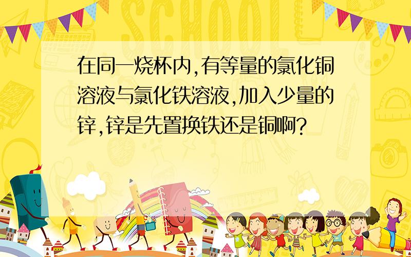 在同一烧杯内,有等量的氯化铜溶液与氯化铁溶液,加入少量的锌,锌是先置换铁还是铜啊?