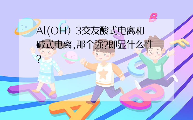 Al(OH）3交友酸式电离和碱式电离,那个强?即显什么性?