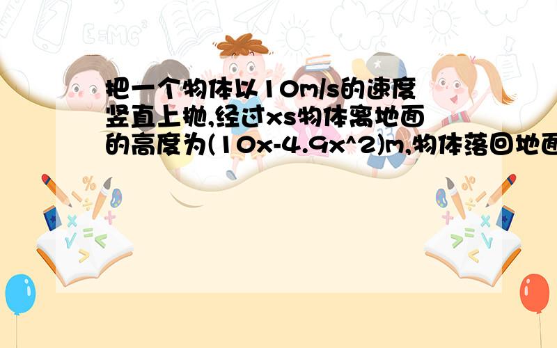 把一个物体以10m/s的速度竖直上抛,经过xs物体离地面的高度为(10x-4.9x^2)m,物体落回地面多少秒为什么所列方程为10-4.9x^2=0,讲具体清楚点