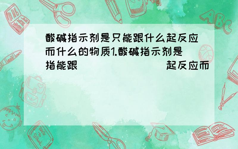 酸碱指示剂是只能跟什么起反应而什么的物质1.酸碱指示剂是指能跟________起反应而___________的物质2.指示剂在不同性质的物质中的颜色物质:酸性溶液 碱性溶液 中性溶液指示剂:紫色石蕊试液(