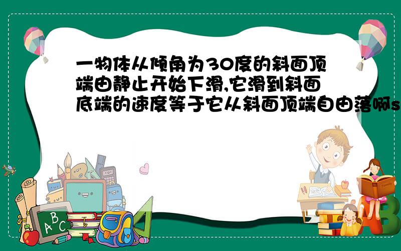 一物体从倾角为30度的斜面顶端由静止开始下滑,它滑到斜面底端的速度等于它从斜面顶端自由落啊sorry。一物体从倾角为30度的斜面顶端由静止开始下滑，它滑到斜面底端的速度等于它从斜面