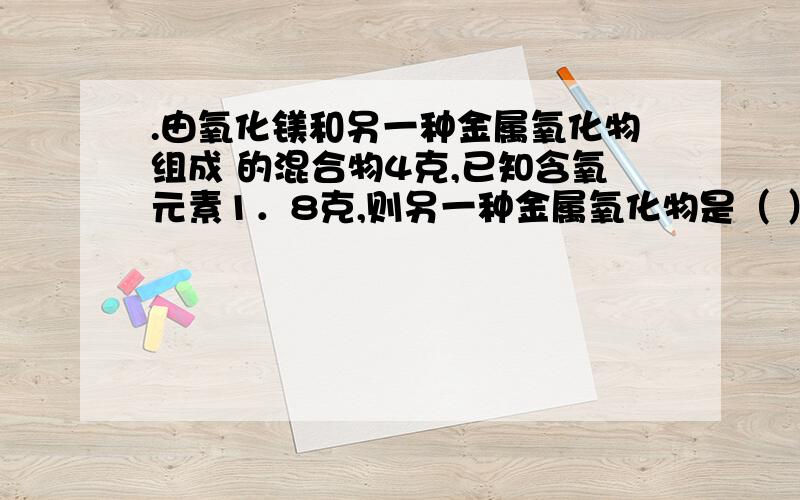 .由氧化镁和另一种金属氧化物组成 的混合物4克,已知含氧元素1．8克,则另一种金属氧化物是（ ）A．CuO B.Fe2O3 C．Al2O3 D.CaO