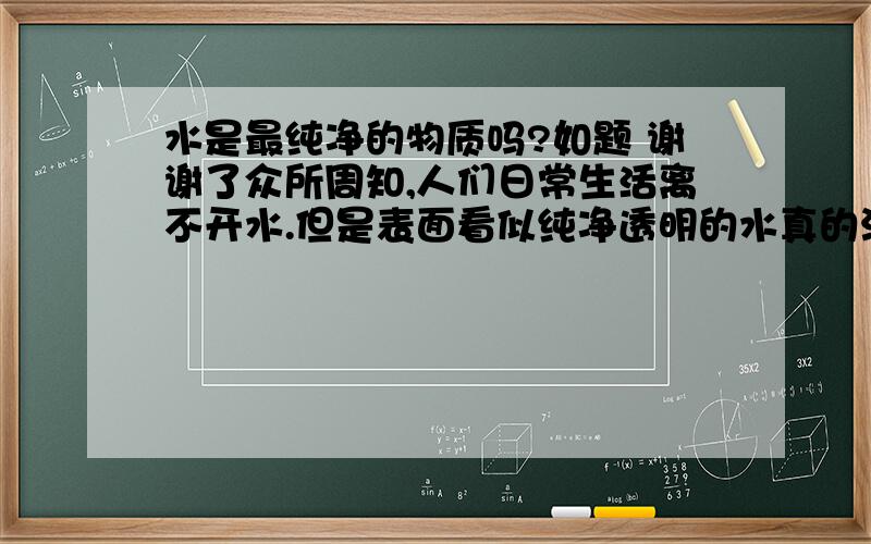 水是最纯净的物质吗?如题 谢谢了众所周知,人们日常生活离不开水.但是表面看似纯净透明的水真的没有任何杂质吗?换言之--水真的是最纯净的物质吗?