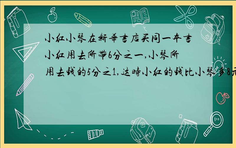 小红小琴在新华书店买同一本书小红用去所带6分之一,小琴所用去钱的5分之1,这时小红的钱比小琴多8元,小红原有