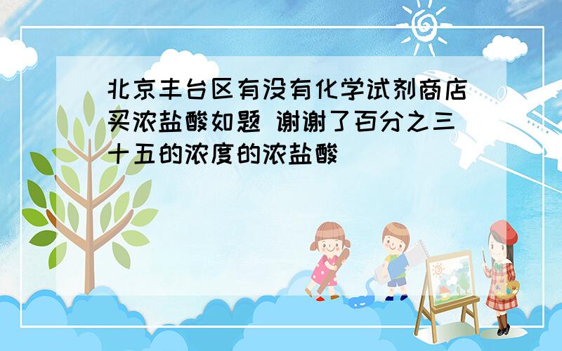 北京丰台区有没有化学试剂商店买浓盐酸如题 谢谢了百分之三十五的浓度的浓盐酸