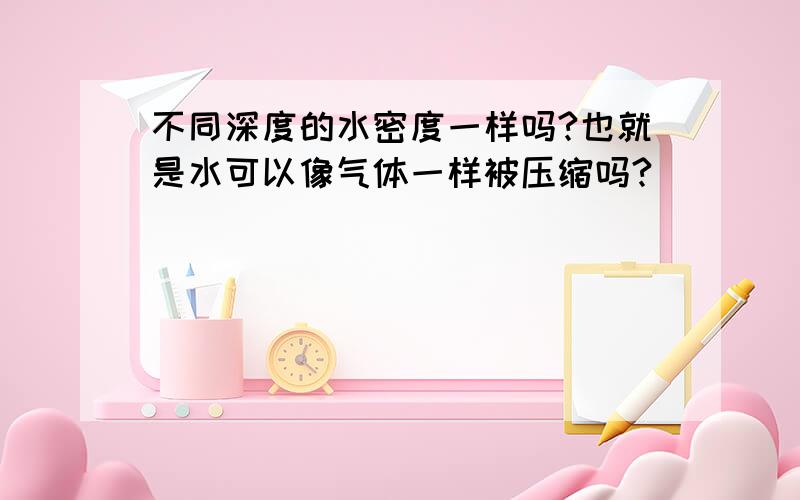 不同深度的水密度一样吗?也就是水可以像气体一样被压缩吗?