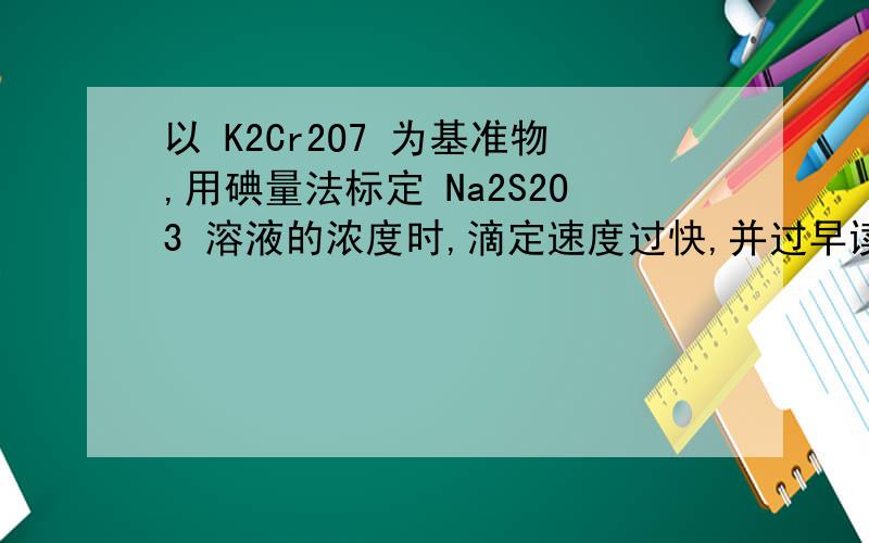 以 K2Cr2O7 为基准物,用碘量法标定 Na2S2O3 溶液的浓度时,滴定速度过快,并过早读出滴定管读数,会产生正偏差还是负偏差 ?为什么?