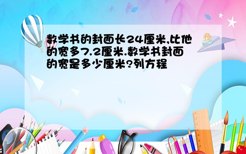 数学书的封面长24厘米,比他的宽多7.2厘米.数学书封面的宽是多少厘米?列方程