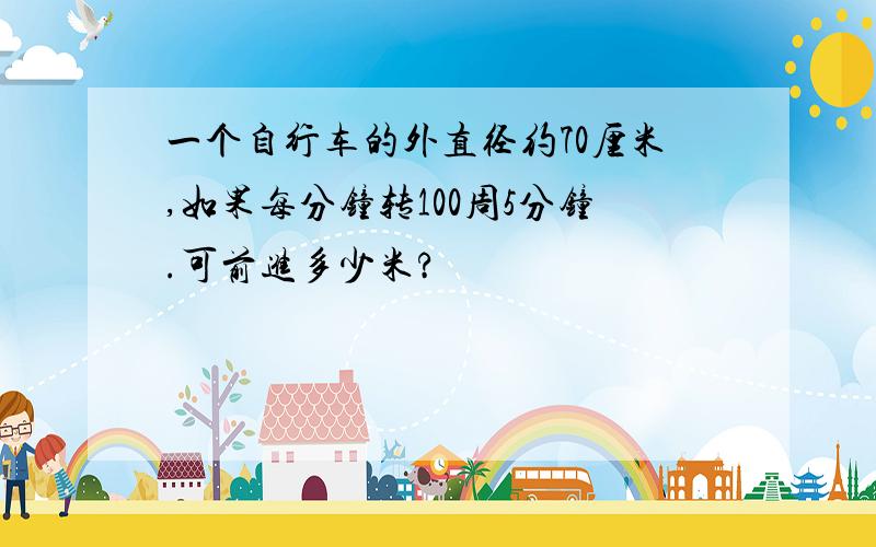 一个自行车的外直径约70厘米,如果每分钟转100周5分钟.可前进多少米?