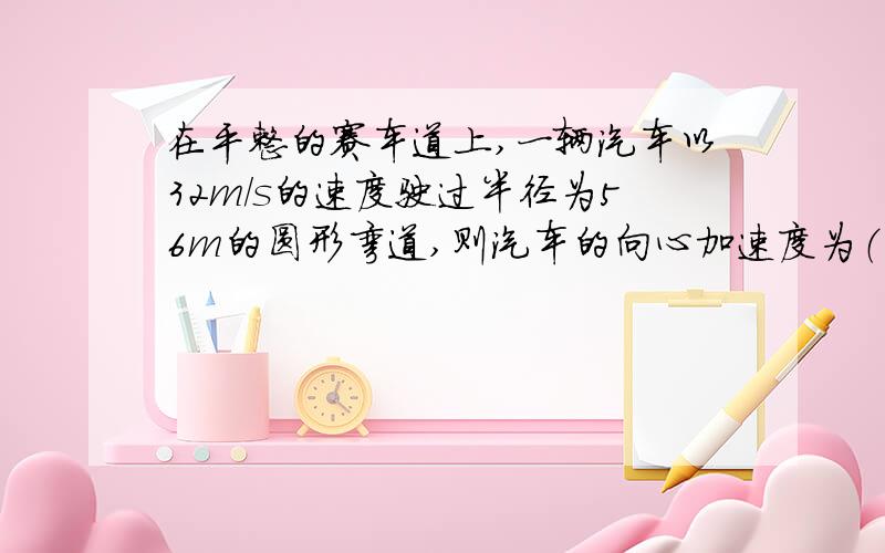 在平整的赛车道上,一辆汽车以32m/s的速度驶过半径为56m的圆形弯道,则汽车的向心加速度为（ ）.若要汽车转弯时不打滑,轮胎与地面间的摩擦力应为汽车重力的（ )倍.（取g=10/s²）