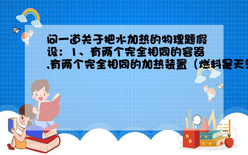 问一道关于把水加热的物理题假设：1、有两个完全相同的容器,有两个完全相同的加热装置（燃料是天然气,家用的那种）.2、这两个容器里分别装50克水和100克水,水成分完全相同,而且初始温