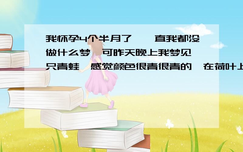 我怀孕4个半月了,一直我都没做什么梦,可昨天晚上我梦见一只青蛙,感觉颜色很青很青的,在荷叶上跳来跳去,醒来了我还记忆很深刻.不知有哪们高人知道这代表什么意思呢?呵呵,其实我也知道