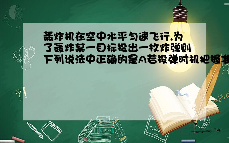 轰炸机在空中水平匀速飞行,为了轰炸某一目标投出一枚炸弹则下列说法中正确的是A若投弹时机把握准确,飞机飞到目标上空时,炸弹刚好爆炸B飞机在目标上空时立即投弹,肯定不会轰炸到目标C