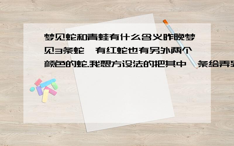 梦见蛇和青蛙有什么含义昨晚梦见3条蛇,有红蛇也有另外两个颜色的蛇.我想方设法的把其中一条给弄死了,放在尿桶里去把它泡了半天,最后还是搞死它了.然后另外两条,红的和菜花蛇在袋子里