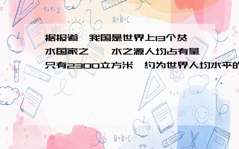 据报道,我国是世界上13个贫水国家之一,水之源人均占有量只有2300立方米,约为世界人均水平的25%世界人均水之源占有量是多少?