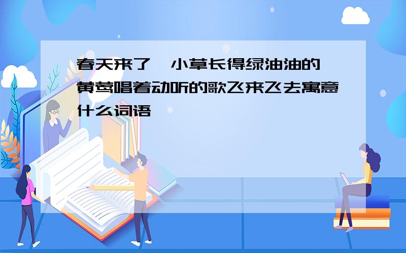 春天来了,小草长得绿油油的,黄莺唱着动听的歌飞来飞去寓意什么词语