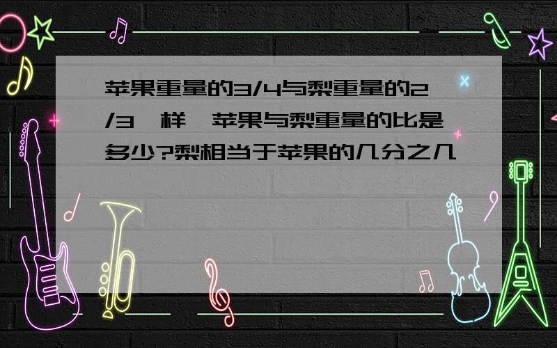 苹果重量的3/4与梨重量的2/3一样,苹果与梨重量的比是多少?梨相当于苹果的几分之几