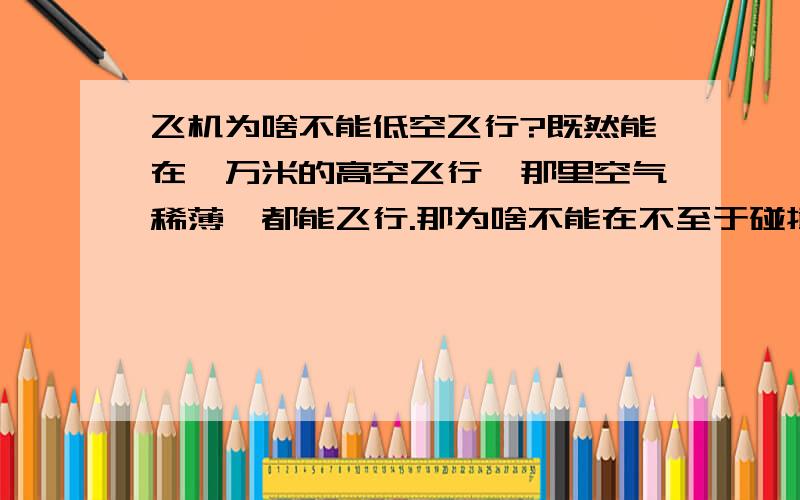 飞机为啥不能低空飞行?既然能在一万米的高空飞行,那里空气稀薄,都能飞行.那为啥不能在不至于碰撞山,建筑物的低空飞行?另外其着陆时就不可以飞着着陆吗?这样就不会压破轮胎了.