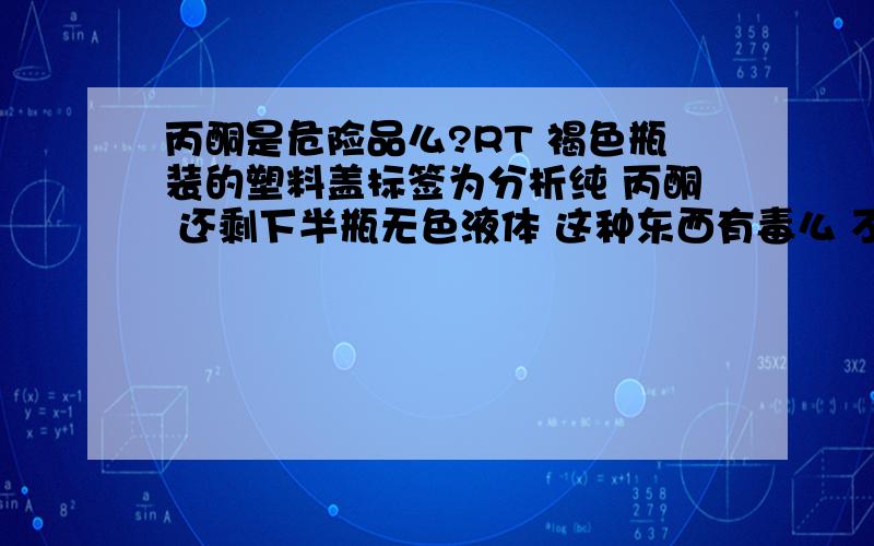 丙酮是危险品么?RT 褐色瓶装的塑料盖标签为分析纯 丙酮 还剩下半瓶无色液体 这种东西有毒么 不小心打破了瓶子的话会造成燃烧爆炸之类危险么? 这种东西生活中有没有用处 还有这种东西