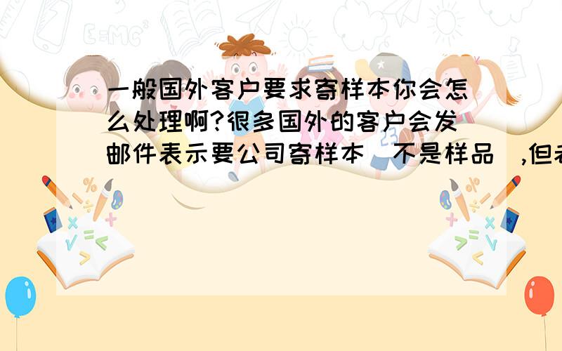 一般国外客户要求寄样本你会怎么处理啊?很多国外的客户会发邮件表示要公司寄样本（不是样品）,但老板说国外的饿也得200块钱吧,总不能说寄就寄吧,不寄又不知道该怎么跟客户解释,不能