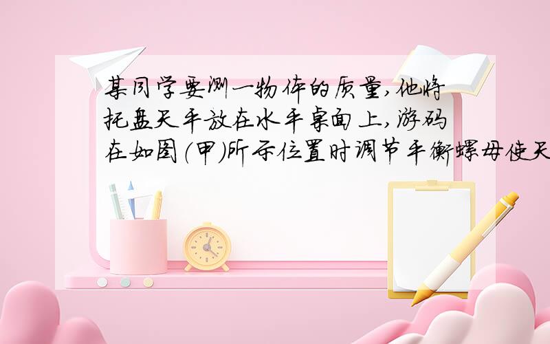 某同学要测一物体的质量,他将托盘天平放在水平桌面上,游码在如图（甲）所示位置时调节平衡螺母使天平平衡,在称量过程中,他在天平右盘中加50g和20g砝码各一个,天平恰好平衡,则物体的质