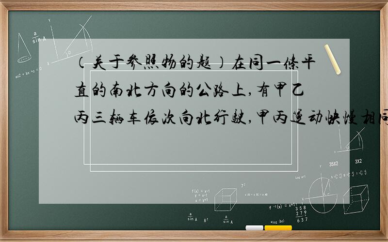 （关于参照物的题）在同一条平直的南北方向的公路上,有甲乙丙三辆车依次向北行驶,甲丙运动快慢相同,乙车比甲丙开得快.问：若以甲车为参照物,乙丙两车各向什么方向运动?若以乙车为参