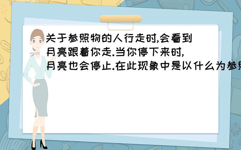 关于参照物的人行走时,会看到月亮跟着你走.当你停下来时,月亮也会停止.在此现象中是以什么为参照物的?有下面几个选项 A附近的房子 B人 C月亮 D漂浮的云彩 这道题就是这么问的