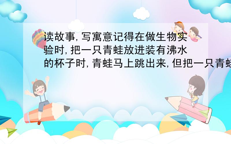 读故事,写寓意记得在做生物实验时,把一只青蛙放进装有沸水的杯子时,青蛙马上跳出来,但把一只青蛙放在另一个装着温水的杯子中,并慢慢加热至沸腾,青蛙刚开始时会很舒适地在杯中游来游